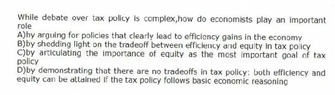 While debate over tax policy is complex,how do economists play an important role
A)by arguing for policies that clearly lead to efficiency gains in the economy
B)by shedding light on the tradeoff between efficiency and equity in tax policy
C)by articulating the importance of equity as the most important goal of tax policy
D)by demonstrating that there are no tradeoffs in tax policy: both efficiency and equity can be attained if the tax policy follows basic economic reasoning