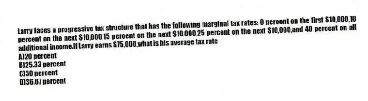 Larry faces a progressive tax structure that has the following marginal tax rates: 0 percent on the first $10,000,10 percent on the next $10,000,15 percent on the next $10,000,25 percent on the next $10,000,and 40 percent on all additional income.If Larry earns $75,000,what is his average tax rate
A)20 percent
B)25.33 percent
C)30 percent
D)36.67 percent