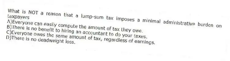 What is NOT a reason that a lump-sum tax imposes a minimal administrative burden on taxpayers
A)Everyone can easily compute the amount of tax they owe.
B)There is no benefit to hiring an accountant to do your taxes.
C)Everyone owes the same amount of tax, regardless of earnings.
D)There is no deadweight loss.