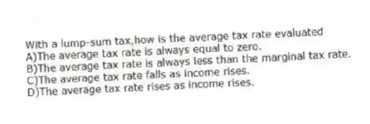 With a lump-sum tax,how is the average tax rate evaluated
A)The average tax rate is always equal to zero.
B)The average tax rate is always less than the marginal tax rate.
C)The average tax rate falls as income rises.
D)The average tax rate rises as income rises.
