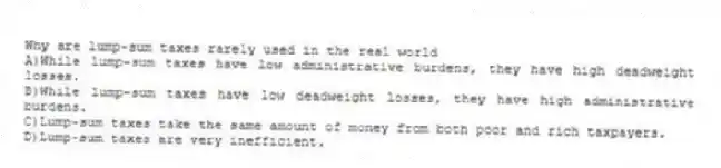 Why are lump-sum taxes rarely used in the real world
A)While lump-sum taxes have low administrative burdens, they have high deadweight losses.
B)While lump-sum taxes have low deadweight losses, they have high administrative burdens.
C)Lump-sum taxes take the same amount of money from both poor and rich taxpayers.
D)Lump-sum taxes are very inefficient.