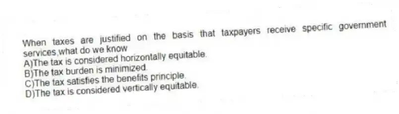 When taxes are justified on the basis that taxpayers receive specific government services,what do we know
A)The tax is considered horizontally equitable.
B)The tax burden is minimized.
C)The tax satisfies the benefits principle.
D)The tax is considered vertically equitable.