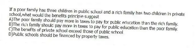 If a poor family has three children in public school and a rich family has two children in private school,what would the benefits principle suggest
A)The poor family should pay more in taxes to pay for public education than the rich family.
B)The rich family should pay more in taxes to pay for public education than the poor family.
C)The benefits of private school exceed those of public school.
D)Public schools should be financed by property taxes.