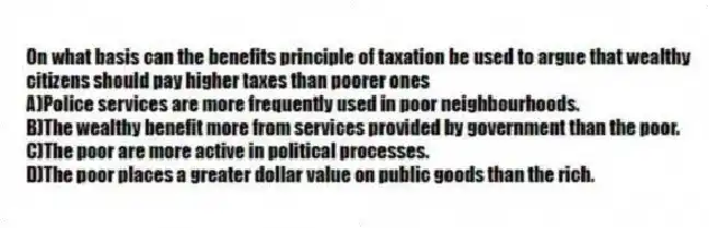 On what basis can the benefits principle of taxation be used to argue that wealthy citizens should pay higher taxes than poorer ones
A)Police services are more frequently used in poor neighbourhoods.
B)The wealthy benefit more from services provided by government than the poor.
C)The poor are more active in political processes.
D)The poor places a greater dollar value on public goods than the rich.