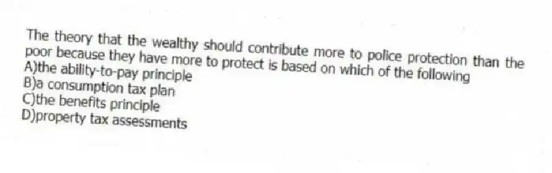 The theory that the wealthy should contribute more to police protection than the poor because they have more to protect is based on which of the following
A)the ability-to-pay principle
B)a consumption tax plan
C)the benefits principle
D)property tax assessments