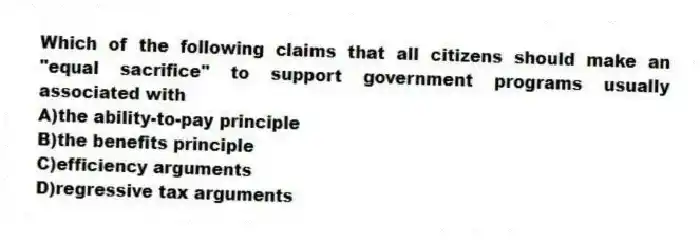 Which of the following claims that all citizens should make an "equal sacrifice" to support government programs usually associated with
A)the ability-to-pay principle
B)the benefits principle
C)efficiency arguments
D)regressive tax arguments
