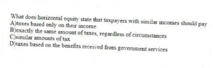 What does horizontal equity state that taxpayers with similar incomes should pay
A)taxes based only on their income
B)exactly the same amount of taxes, regardless of circumstances
C)similar amounts of tax
D)taxes based on the benefits received from government services