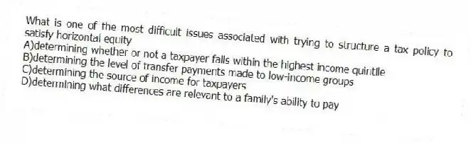 What is one of the most difficult issues associated with trying to structure a tax policy to satisfy horizontal equity
A)determining whether or not a taxpayer falls within the highest income quintile
B)determining the level of transfer payments made to low-income groups
C)determining the source of income for taxpayers
D)determining what differences are relevant to a family's ability to pay