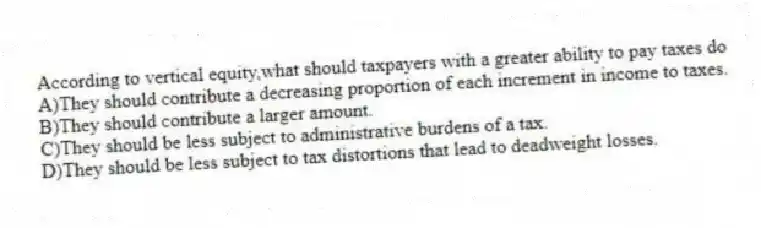 According to vertical equity,what should taxpayers with a greater ability to pay taxes do
A)They should contribute a decreasing proportion of each increment in income to taxes.
B)They should contribute a larger amount.
C)They should be less subject to administrative burdens of a tax.
D)They should be less subject to tax distortions that lead to deadweight losses.