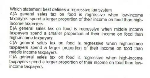 Which statement best defines a regressive tax system
A)A general sales tax on food is regressive when low-income taxpayers spend a larger proportion of their income on food than high-income taxpayers.
B)A general sales tax on food is regressive when middle income taxpayers spend a smaller proportion of their income on food than high-income taxpayers.
C)A general sales tax on food is regressive when high-income taxpayers spend a larger proportion of their income on food than middle income taxpayers.
D)A general sales tax on food is regressive when high-income taxpayers spend a larger proportion of their income on food than low-income taxpayers.