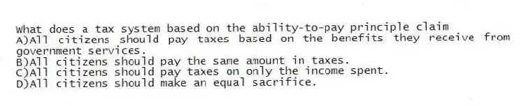 What does a tax system based on the ability-to-pay principle claim
A)All citizens should pay taxes based on the benefits they receive from government services.
B)All citizens should pay the same amount in taxes.
C)All citizens should pay taxes on only the income spent.
D)All citizens should make an equal sacrifice.