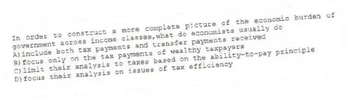 In order to construct a more complete picture of the economic burden of government across income classes,what do economists usually do
A)include both tax payments and transfer payments received
B)focus only on the tax payments of wealthy taxpayers
C)limit their analysis to taxes based on the ability-to-pay principle
D)focus their analysis on issues of tax efficiency
