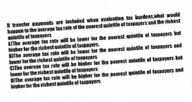 If transfer payments are included when evaluating tax burdens,what would happen to the average tax rate of the poorest quintile of taxpayers and the richest quintile of taxpayers
A)The average tax rate will be lower for the poorest quintile of taxpayers but higher for the richest quintile of taxpayers.
B)The average tax rate will be lower for the poorest quintile of taxpayers and lower for the richest quintile of taxpayers
C)The average tax rate will be higher for the poorest quintile of taxpayers but lower for the richest quintile of taxpayers
D)The average tax rate will be higher for the poorest quintile of taxpayers and higher for the richest quintile of taxpayers
