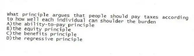 What principle argues that people should pay taxes according to how well each individual can shoulder the burden
A)the ability-to-pay principle
B)the equity principle
C)the benefits principle
D)the regressive principle
