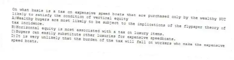 On what basis is a tax on expensive speed boats that are purchased only by the wealthy NOT likely to satisfy the condition of vertical equity
A)Wealthy buyers are most likely to be subject to the implications of the flypaper theory of tax incidence.
B)Horizontal equity is most associated with a tax on luxury items.
C)Buyers can easily substitute other luxuries for expensive speedboats.
D)It is very unlikely that the burden of the tax will fall on workers who make the expensive speed boats.