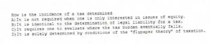 How is the incidence of a tax determined
A)It is not required when one is only interested in issues of equity.
B)It is identical to the determination of legal liability for a tax.
C)It requires one to evaluate where the tax burden eventually falls.
D)It is solely determined by conditions of the "flypaper theory" of taxation.