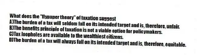 What does the "flypaper theory" of taxation suggest
A)The burden of a tax will seldom fall on its intended target and is, therefore, unfair.
B)The benefits principle of taxation is not a viable option for policymakers.
C)Tax loopholes are available to the wealthiest citizens.
D)The burden of a tax will always fall on its intended target and is, therefore, equitable.