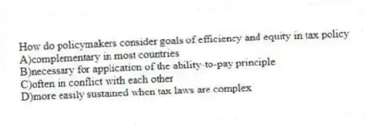 How do policymakers consider goals of efficiency and equity in tax policy
A)complementary in most countries
B)necessary for application of the ability-to-pay principle
C)often in conflict with each other
D)more easily sustained when tax laws are complex