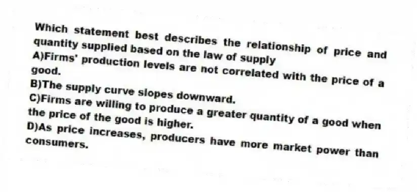 Which statement best describes the relationship of price and quantity supplied based on the law of supply
A)Firms' production levels are not correlated with the price of a good.
B)The supply curve slopes downward.
C)Firms are willing to produce a greater quantity of a good when the price of the good is higher.
D)As price increases, producers have more market power than consumers.