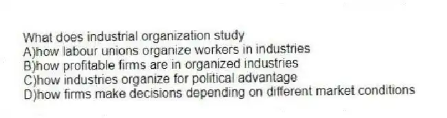 What does industrial organization study
A)how labour unions organize workers in industries
B)how profitable firms are in organized industries
C)how industries organize for political advantage
D)how firms make decisions depending on different market conditions