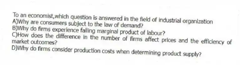 To an economist,which question is answered in the field of industrial organization
A)Why are consumers subject to the law of demand?
B)Why do firms experience falling marginal product of labour?
C)How does the difference in the number of firms affect prices and the efficiency of market outcomes?
D)Why do firms consider production costs when determining product supply?