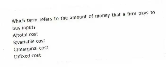 Which term refers to the amount of money that a firm pays to buy inputs
A)total cost
B)variable cost
C)marginal cost
D)fixed cost
