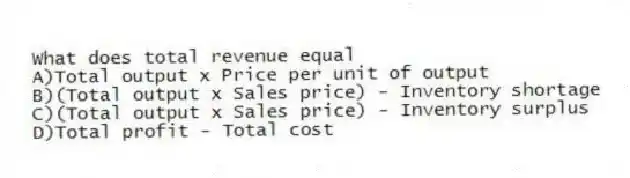 What does total revenue equal
A)Total output x Price per unit of output
B)(Total output x Sales price) - Inventory shortage
C)(Total output x Sales price) - Inventory surplus
D)Total profit - Total cost