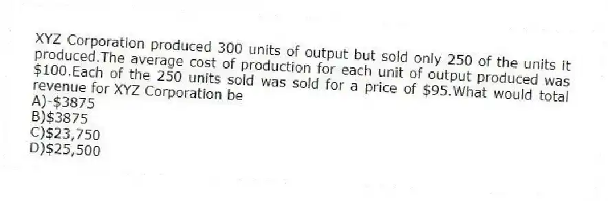 XYZ Corporation produced 300 units of output but sold only 250 of the units it produced.The average cost of production for each unit of output produced was $100.Each of the 250 units sold was sold for a price of $95.What would total revenue for XYZ Corporation be
A)-$3875
B)$3875
C)$23,750
D)$25,500