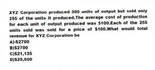 XYZ Corporation produced 300 units of output but sold only 255 of the units it produced.The average cost of production for each unit of output produced was $100.Each of the 255 units sold was sold for a price of $100.What would total revenue for XYZ Corporation be
A)-$2700
B)$2700
C)$21,125
D)$25,500