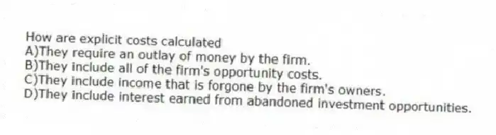 How are explicit costs calculated
A)They require an outlay of money by the firm.
B)They include all of the firm's opportunity costs.
C)They include income that is forgone by the firm's owners.
D)They include interest earned from abandoned investment opportunities.