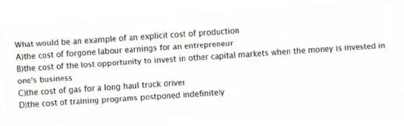 What would be an example of an explicit cost of production
A)the cost of forgone labour earnings for an entrepreneur
B)the cost of the lost opportunity to invest in other capital markets when the money is invested in one's business
C)the cost of gas for a long haul truck driver
D)the cost of training programs postponed indefinitely