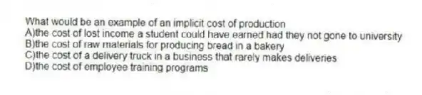 What would be an example of an implicit cost of production
A)the cost of lost income a student could have earned had they not gone to university
B)the cost of raw materials for producing bread in a bakery
C)the cost of a delivery truck in a business that rarely makes deliveries
D)the cost of employee training programs
