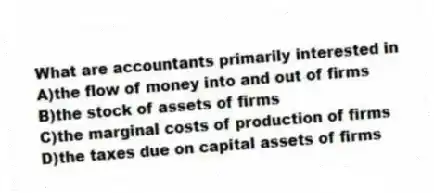What are accountants primarily interested in
A)the flow of money into and out of firms
B)the stock of assets of firms
C)the marginal costs of production of firms
D)the taxes due on capital assets of firms