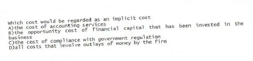 Which cost would be regarded as an implicit cost
A)the cost of accounting services
B)the opportunity cost of financial capital that has been invested in the business
C)the cost of compliance with government regulation
D)all costs that involve outlays of money by the firm