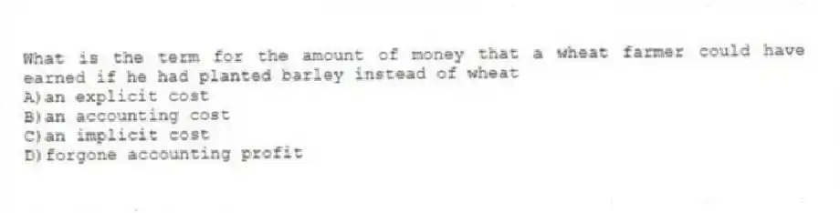 What is the term for the amount of money that a wheat farmer could have earned if he had planted barley instead of wheat
A)an explicit cost
B)an accounting cost
C)an implicit cost
D)forgone accounting profit