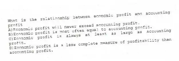 What is the relationship between economic profit and accounting profit
A)Economic profit will never exceed accounting profit.
B)Economic profit is most often equal to accounting profit.
C)Economic profit is always at least as large as accounting profit.
D)Economic profit is a less complete measure of profitability than accounting profit.