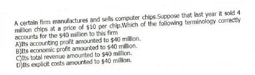 A certain firm manufactures and sells computer chips.Suppose that last year it sold 4 million chips at a price of $10 per chip.Which of the following terminology correctly accounts for the $40 million to this firm
A)Its accounting profit amounted to $40 million.
B)Its economic profit amounted to $40 million.
C)Its total revenue amounted to $40 million.
D)Its explicit costs amounted to $40 million.