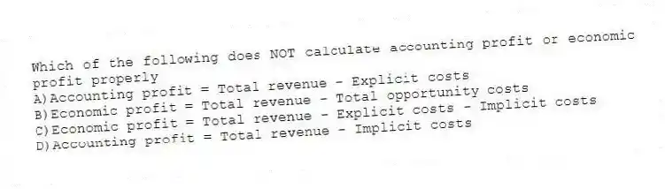 Which of the following does NOT calculate accounting profit or economic profit properly
A)Accounting profit = Total revenue - Explicit costs
B)Economic profit = Total revenue - Total opportunity costs
C)Economic profit = Total revenue - Explicit costs - Implicit costs
D)Accounting profit = Total revenue - Implicit costs