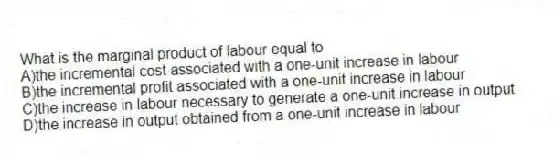 What is the marginal product of labour equal to
A)the incremental cost associated with a one-unit increase in labour
B)the incremental profit associated with a one-unit increase in labour
C)the increase in labour necessary to generate a one-unit increase in output
D)the increase in output obtained from a one-unit increase in labour