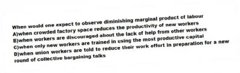 When would one expect to observe diminishing marginal product of labour
A)when crowded factory space reduces the productivity of new workers
B)when workers are discouraged about the lack of help from other workers
C)when only new workers are trained in using the most productive capital
D)when union workers are told to reduce their work effort in preparation for a new round of collective bargaining talks