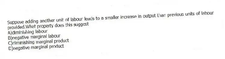 Suppose adding another unit of labour leads to a smaller increase in output than previous units of labour provided.What property does this suggest
A)diminishing labour
B)negative marginal labour
C)diminishing marginal product
D)negative marginal product