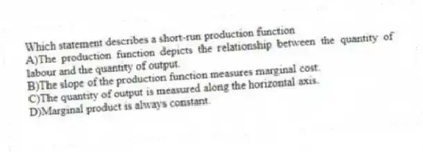 Which statement describes a short-run production function
A)The production function depicts the relationship between the quantity of labour and the quantity of output.
B)The slope of the production function measures marginal cost.
C)The quantity of output is measured along the horizontal axis.
D)Marginal product is always constant.