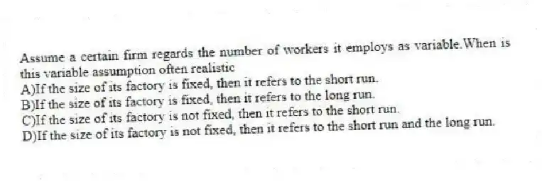 Assume a certain firm regards the number of workers it employs as variable.When is this variable assumption often realistic
A)If the size of its factory is fixed, then it refers to the short run.
B)If the size of its factory is fixed, then it refers to the long run.
C)If the size of its factory is not fixed, then it refers to the short run.
D)If the size of its factory is not fixed, then it refers to the short run and the long run.