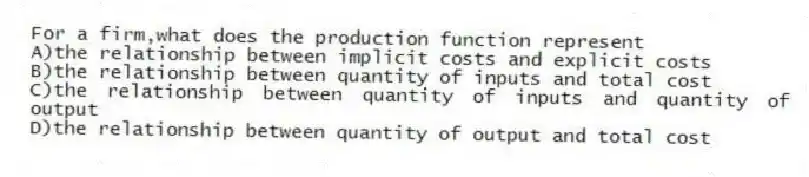 For a firm,what does the production function represent
A)the relationship between implicit costs and explicit costs
B)the relationship between quantity of inputs and total cost
C)the relationship between quantity of inputs and quantity of output
D)the relationship between quantity of output and total cost