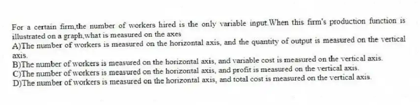 For a certain firm,the number of workers hired is the only variable input.When this firm's production function is illustrated on a graph,what is measured on the axes
A)The number of workers is measured on the horizontal axis, and the quantity of output is measured on the vertical axis.
B)The number of workers is measured on the horizontal axis, and variable cost is measured on the vertical axis.
C)The number of workers is measured on the horizontal axis, and profit is measured on the vertical axis.
D)The number of workers is measured on the horizontal axis, and total cost is measured on the vertical axis.
