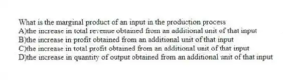 What is the marginal product of an input in the production process
A)the increase in total revenue obtained from an additional unit of that input
B)the increase in profit obtained from an additional unit of that input
C)the increase in total profit obtained from an additional unit of that input
D)the increase in quantity of output obtained from an additional unit of that input