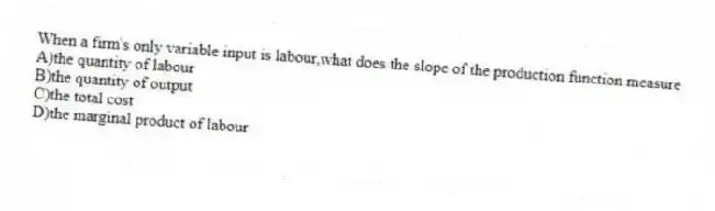 When a firm's only variable input is labour,what does the slope of the production function measure
A)the quantity of labour
B)the quantity of output
C)the total cost
D)the marginal product of labour