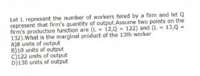 Let L represent the number of workers hired by a firm and let Q represent that firm's quantity of output.Assume two points on the firm's production function are (L = 12,Q = 122) and (L = 13,Q = 132).What is the marginal product of the 13th worker
A)8 units of output
B)10 units of output
C)122 units of output
D)130 units of output