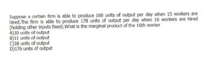 Suppose a certain firm is able to produce 160 units of output per day when 15 workers are hired.The firm is able to produce 178 units of output per day when 16 workers are hired (holding other inputs fixed).What is the marginal product of the 16th worker
A)10 units of output
B)11 units of output
C)18 units of output
D)176 units of output