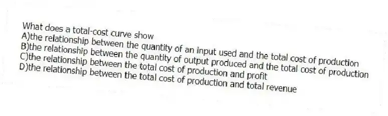 What does a total-cost curve show
A)the relationship between the quantity of an input used and the total cost of production
B)the relationship between the quantity of output produced and the total cost of production
C)the relationship between the total cost of production and profit
D)the relationship between the total cost of production and total revenue